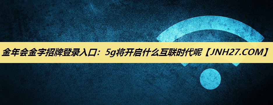 金年会金字招牌登录入口:5g将开启什么互联时代呢 金年会金字招牌登录入口:5g将开启什么互联时代呢