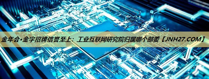 金年会·金字招牌信誉至上:工业互联网研究院归属哪个部委 金年会·金字招牌信誉至上:工业互联网研究院归属哪个部委