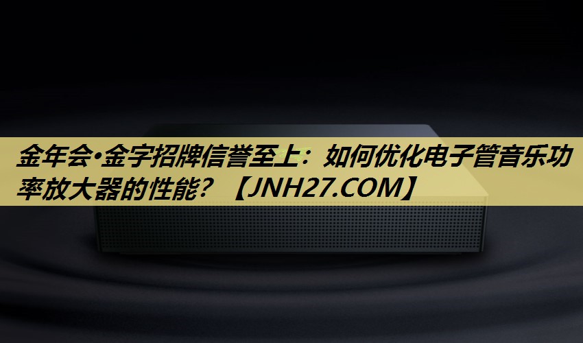 金年会·金字招牌信誉至上:如何优化电子管音乐功率放大器的性能? 金年会·金字招牌信誉至上:如何优化电子管音乐功率放大器的性能?