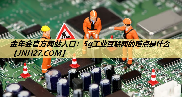 金年会官方网站入口:5g工业互联网的难点是什么 金年会官方网站入口:5g工业互联网的难点是什么