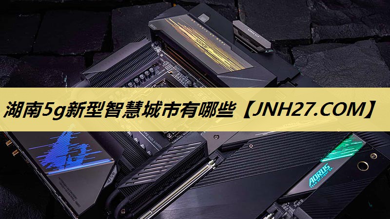 湖南5g新型智慧城市有哪些 湖南5g新型智慧城市有哪些