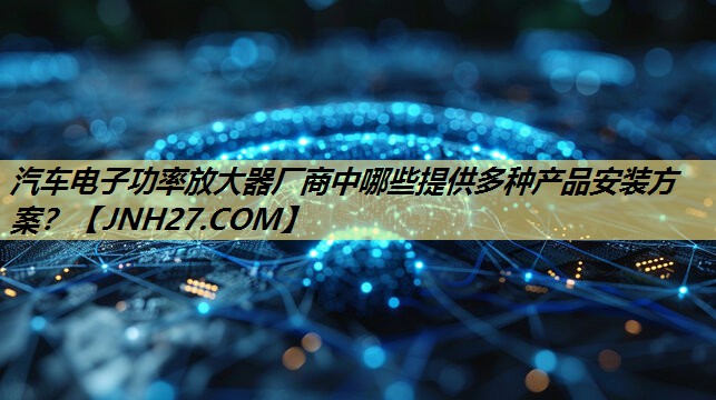 汽车电子功率放大器厂商中哪些提供多种产品安装方案? 汽车电子功率放大器厂商中哪些提供多种产品安装方案?