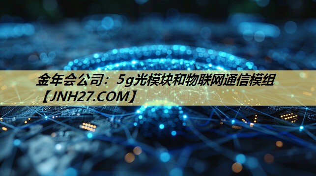金年会公司:5g光模块和物联网通信模组 金年会公司:5g光模块和物联网通信模组