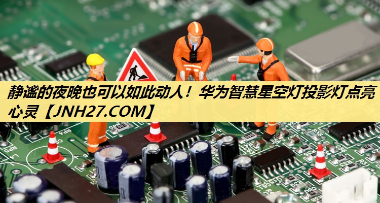 静谧的夜晚也可以如此动人!华为智慧星空灯投影灯点亮心灵 静谧的夜晚也可以如此动人!华为智慧星空灯投影灯点亮心灵
