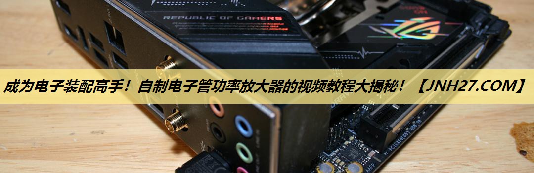 成为电子装配高手!自制电子管功率放大器的视频教程大揭秘! 成为电子装配高手!自制电子管功率放大器的视频教程大揭秘!