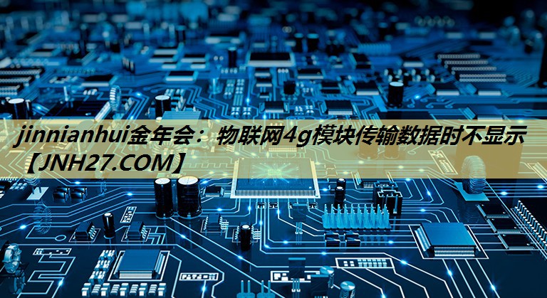 jinnianhui金年会:物联网4g模块传输数据时不显示 jinnianhui金年会:物联网4g模块传输数据时不显示