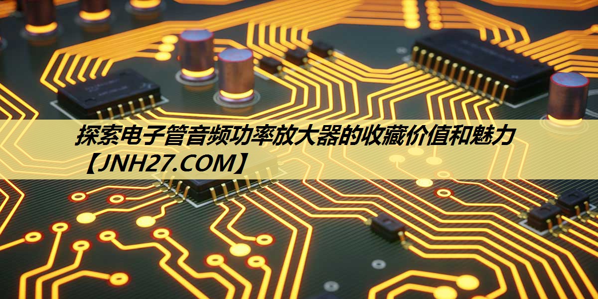 探索电子管音频功率放大器的收藏价值和魅力 探索电子管音频功率放大器的收藏价值和魅力