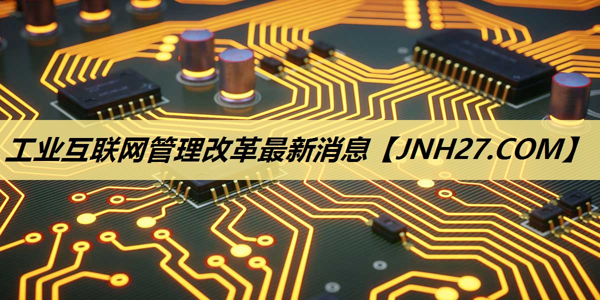 工业互联网管理改革最新消息 工业互联网管理改革最新消息