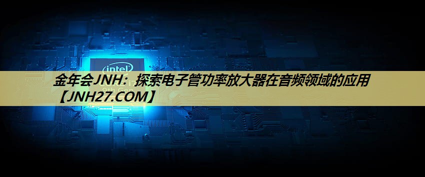 金年会JNH:探索电子管功率放大器在音频领域的应用 金年会JNH:探索电子管功率放大器在音频领域的应用
