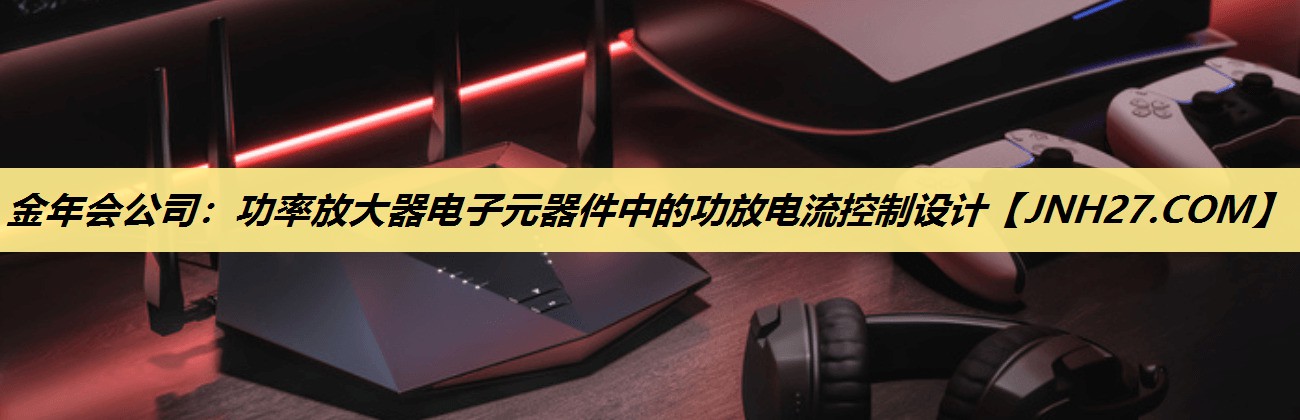金年会公司:功率放大器电子元器件中的功放电流控制设计 金年会公司:功率放大器电子元器件中的功放电流控制设计