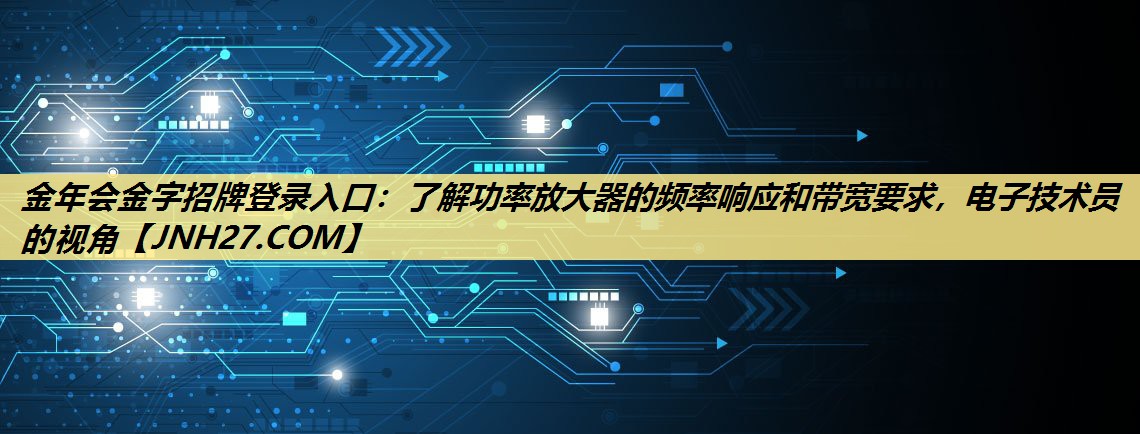 金年会金字招牌登录入口:了解功率放大器的频率响应和带宽要求,电子技术员的视角 金年会金字招牌登录入口:了解功率放大器的频率响应和带宽要求,电子技术员的视角