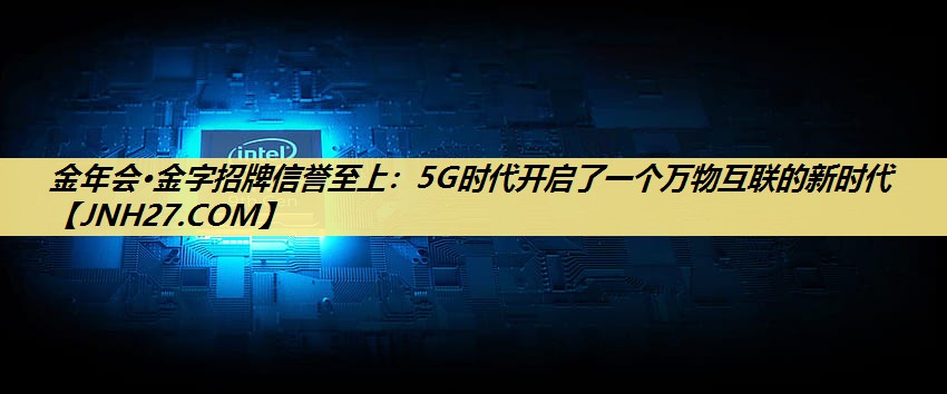 金年会·金字招牌信誉至上:5G时代开启了一个万物互联的新时代 金年会·金字招牌信誉至上:5G时代开启了一个万物互联的新时代