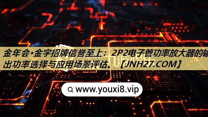 金年会·金字招牌信誉至上:2P2电子管功率放大器的输出功率选择与应用场景评估。 金年会·金字招牌信誉至上:2P2电子管功率放大器的输出功率选择与应用场景评估。