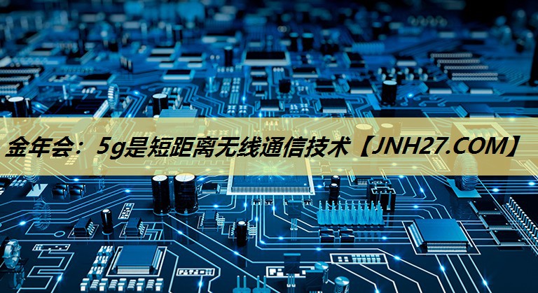 金年会:5g是短距离无线通信技术 金年会:5g是短距离无线通信技术