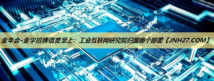 工业互联网研究院归属哪个部委 工业互联网研究院归属哪个部委