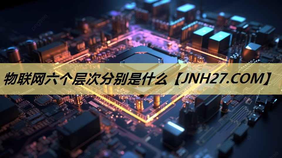 物联网六个层次分别是什么 物联网六个层次分别是什么
