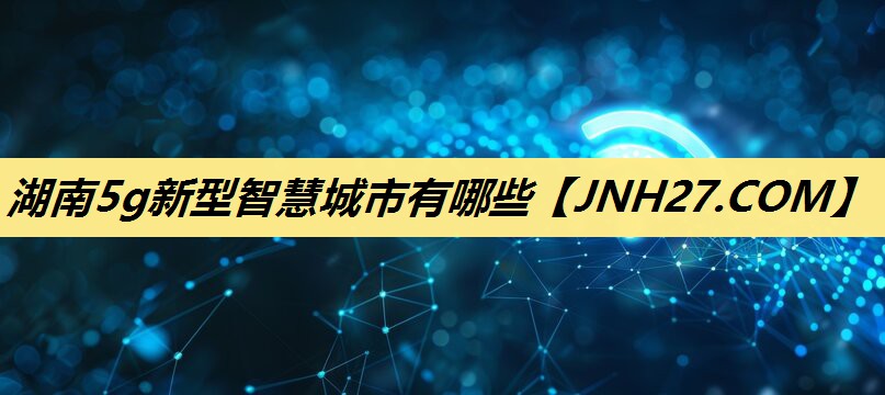 湖南5g新型智慧城市有哪些 湖南5g新型智慧城市有哪些