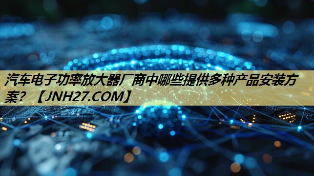 汽车电子功率放大器厂商中哪些提供多种产品安装方案? 汽车电子功率放大器厂商中哪些提供多种产品安装方案?