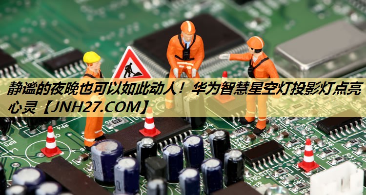 静谧的夜晚也可以如此动人!华为智慧星空灯投影灯点亮心灵 静谧的夜晚也可以如此动人!华为智慧星空灯投影灯点亮心灵