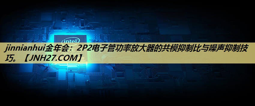 2P2电子管功率放大器的共模抑制比与噪声抑制技巧。 2P2电子管功率放大器的共模抑制比与噪声抑制技巧。
