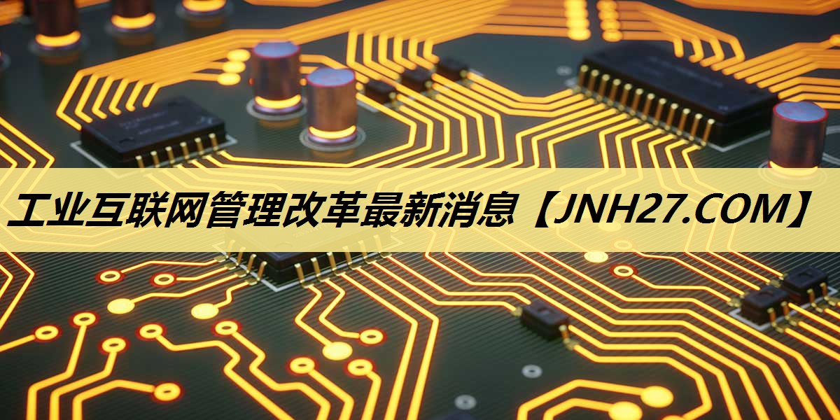 工业互联网管理改革最新消息 工业互联网管理改革最新消息